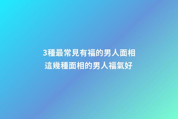 3種最常見有福的男人面相 這幾種面相的男人福氣好